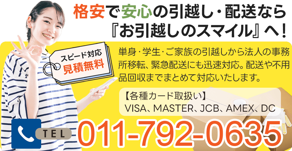 格安で安心の引越し・配送なら『お引越しのスマイル』へ！単身・学生・ご家族の引越しから法人の事務所移転、緊急配送にも迅速対応。配送や不用品回収までまとめて対応いたします。スピード対応 お見積無料TEL：011-792-0635 各種カード取扱い：VISA、MASTER、JCB、AMEX、DC